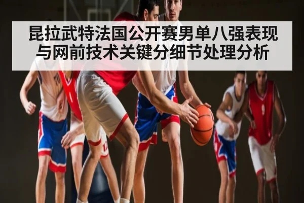昆拉武特法国公开赛男单八强表现与网前技术关键分细节处理分析